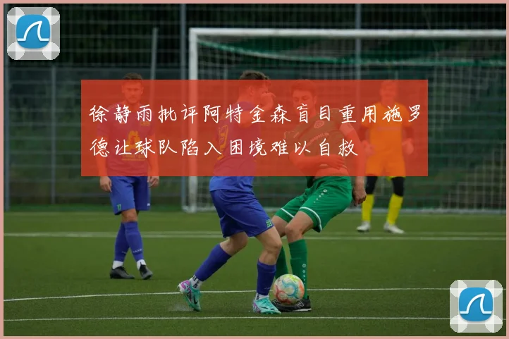 徐静雨批评阿特金森盲目重用施罗德让球队陷入困境难以自救