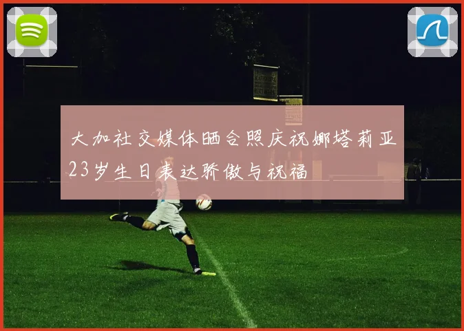 大加社交媒体晒合照庆祝娜塔莉亚23岁生日表达骄傲与祝福