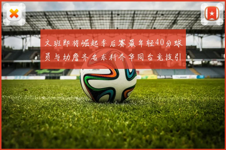 文班即将崛起季后赛最年轻40分球员与幼詹齐名东科乔华同台竞技引关注
