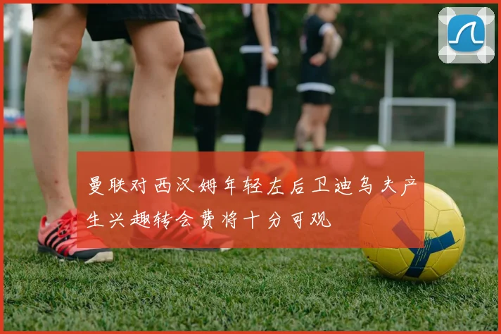 曼联对西汉姆年轻左后卫迪乌夫产生兴趣转会费将十分可观