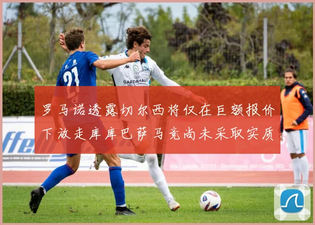 罗马诺透露切尔西将仅在巨额报价下放走库库巴萨马竞尚未采取实质行动
