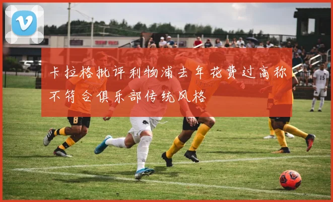 卡拉格批评利物浦去年花费过高称不符合俱乐部传统风格