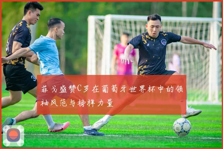 菲戈盛赞C罗在葡萄牙世界杯中的领袖风范与榜样力量