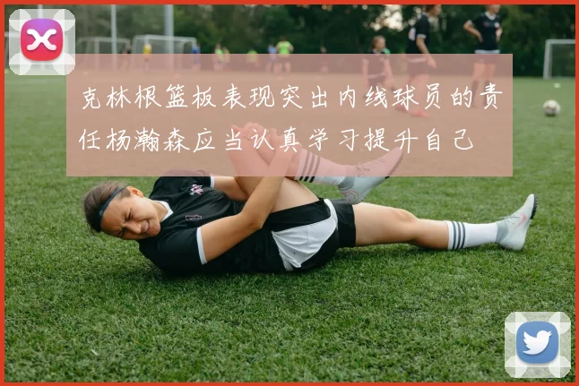 克林根篮板表现突出内线球员的责任杨瀚森应当认真学习提升自己