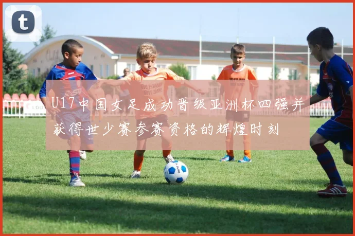 U17中国女足成功晋级亚洲杯四强并获得世少赛参赛资格的辉煌时刻