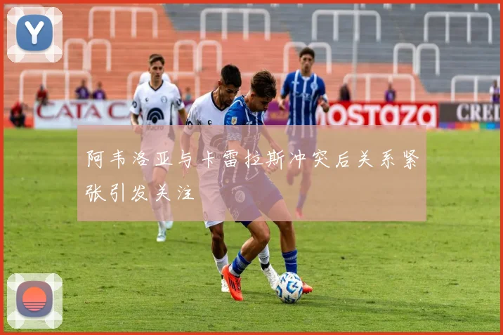 阿韦洛亚与卡雷拉斯冲突后关系紧张引发关注