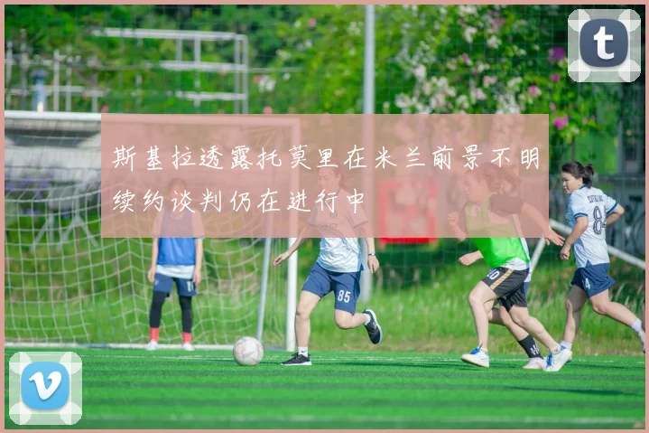 斯基拉透露托莫里在米兰前景不明续约谈判仍在进行中