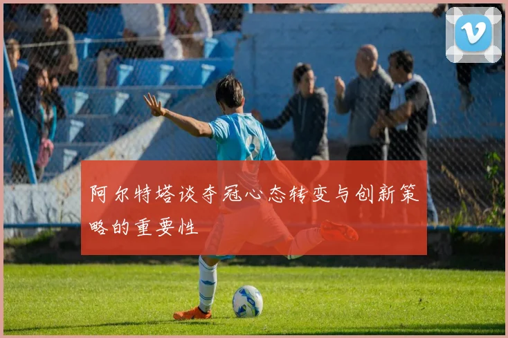 阿尔特塔谈夺冠心态转变与创新策略的重要性