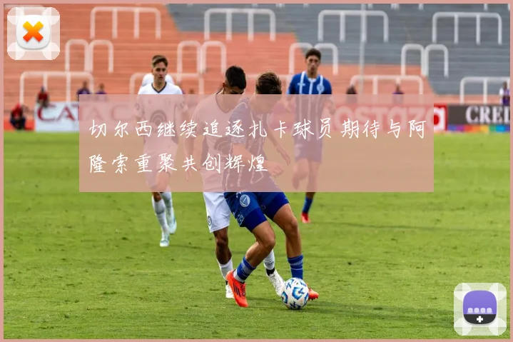 切尔西继续追逐扎卡球员期待与阿隆索重聚共创辉煌