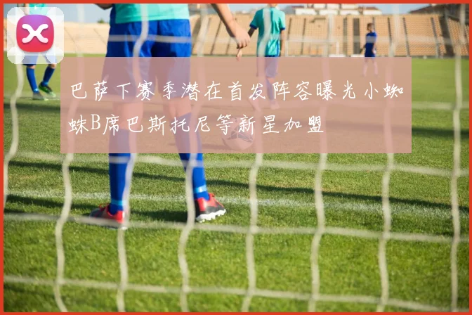 巴萨下赛季潜在首发阵容曝光小蜘蛛B席巴斯托尼等新星加盟