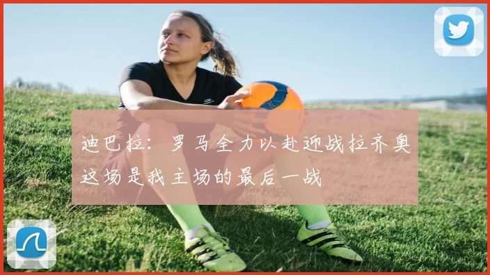 迪巴拉：罗马全力以赴迎战拉齐奥这场是我主场的最后一战