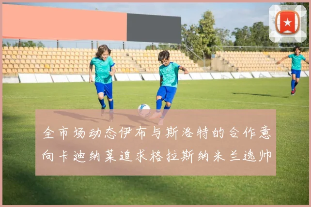 全市场动态伊布与斯洛特的合作意向卡迪纳莱追求格拉斯纳米兰选帅困境加剧