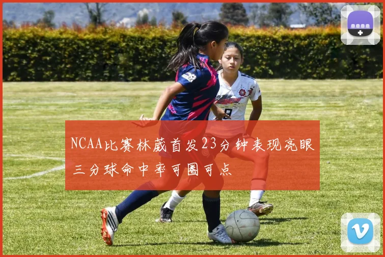 NCAA比赛林葳首发23分钟表现亮眼三分球命中率可圈可点