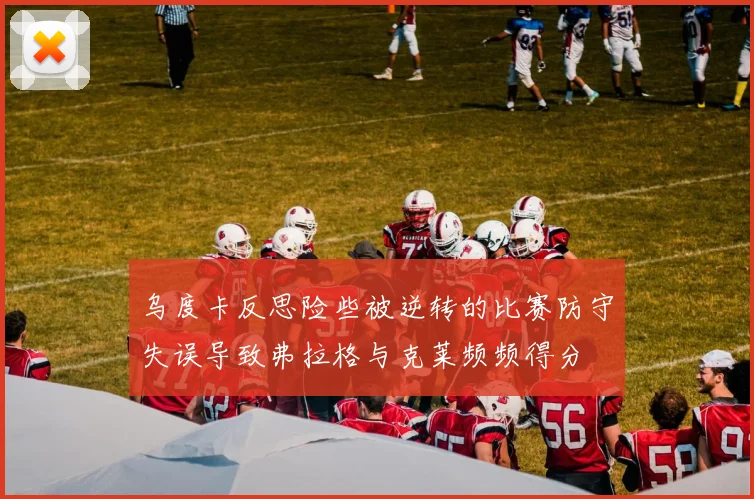 乌度卡反思险些被逆转的比赛防守失误导致弗拉格与克莱频频得分